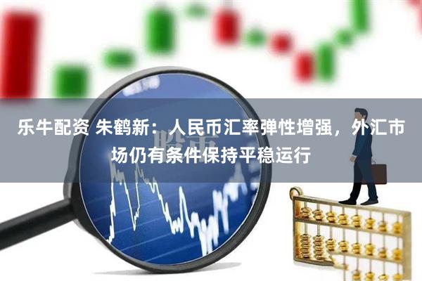 乐牛配资 朱鹤新：人民币汇率弹性增强，外汇市场仍有条件保持平稳运行