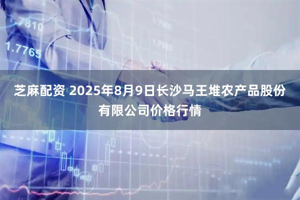 芝麻配资 2025年8月9日长沙马王堆农产品股份有限公司价格行情