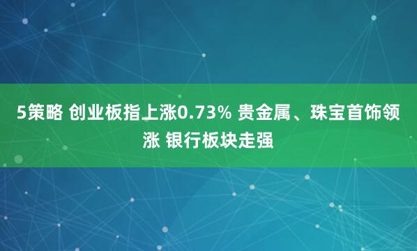 5策略 创业板指上涨0.73% 贵金属、珠宝首饰领涨 银行板块走强