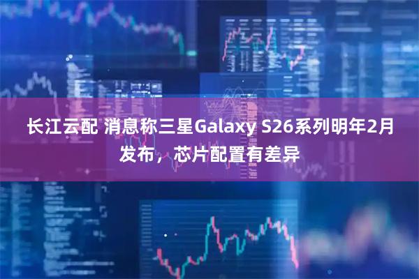 长江云配 消息称三星Galaxy S26系列明年2月发布，芯片配置有差异