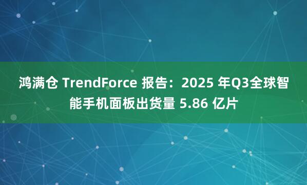 鸿满仓 TrendForce 报告：2025 年Q3全球智能手机面板出货量 5.86 亿片