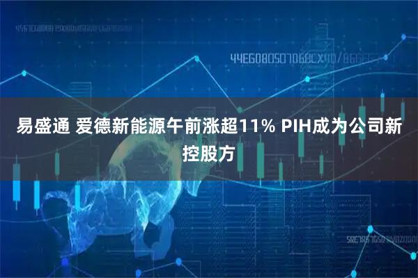 易盛通 爱德新能源午前涨超11% PIH成为公司新控股方