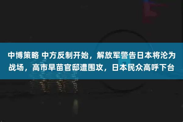 中博策略 中方反制开始，解放军警告日本将沦为战场，高市早苗官邸遭围攻，日本民众高呼下台