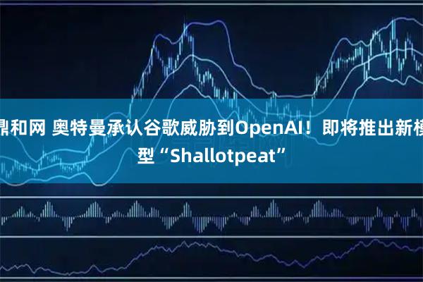 鼎和网 奥特曼承认谷歌威胁到OpenAI！即将推出新模型“Shallotpeat”
