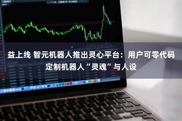 益上线 智元机器人推出灵心平台：用户可零代码定制机器人“灵魂”与人设