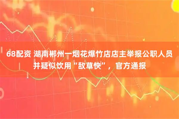 68配资 湖南郴州一烟花爆竹店店主举报公职人员并疑似饮用“敌草快”，官方通报