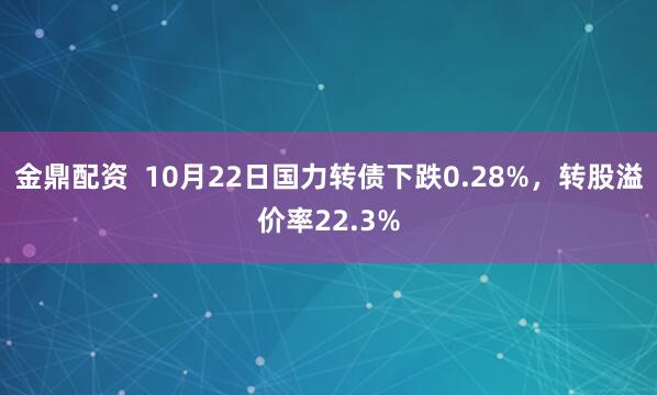 金鼎配资  10月22日国力转债下跌0.28%，转股溢价率22.3%
