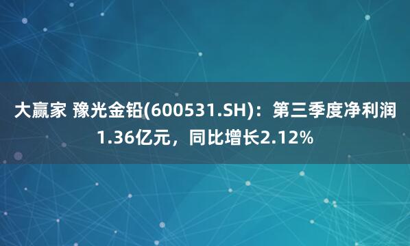 大赢家 豫光金铅(600531.SH)：第三季度净利润1.36亿元，同比增长2.12%