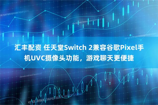 汇丰配资 任天堂Switch 2兼容谷歌Pixel手机UVC摄像头功能，游戏聊天更便捷