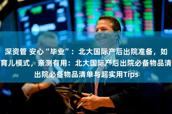 深资管 安心“毕业”：北大国际产后出院准备，如何顺利开启居家育儿模式，亲测有用：北大国际产后出院必备物品清单与超实用Tips