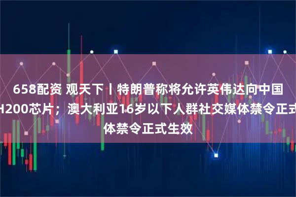 658配资 观天下丨特朗普称将允许英伟达向中国出售H200芯片；澳大利亚16岁以下人群社交媒体禁令正式生效
