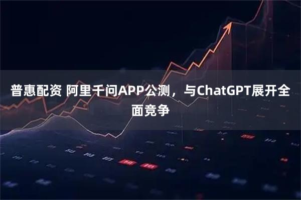 普惠配资 阿里千问APP公测，与ChatGPT展开全面竞争
