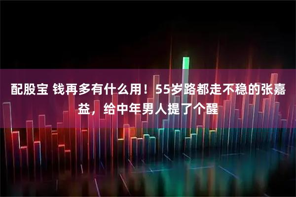 配股宝 钱再多有什么用！55岁路都走不稳的张嘉益，给中年男人提了个醒