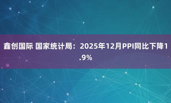 鑫创国际 国家统计局：2025年12月PPI同比下降1.9%