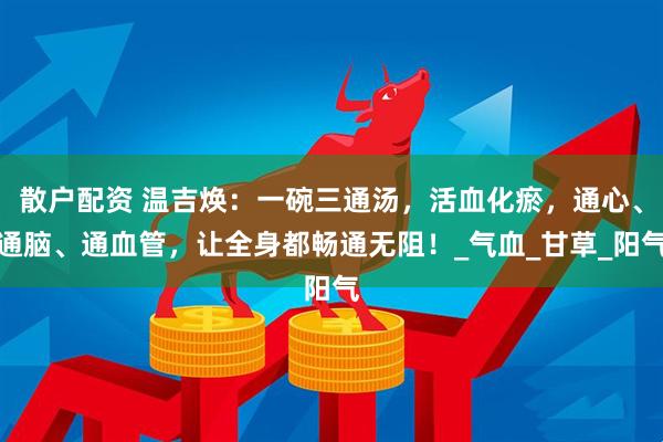 散户配资 温吉焕：一碗三通汤，活血化瘀，通心、通脑、通血管，让全身都畅通无阻！_气血_甘草_阳气