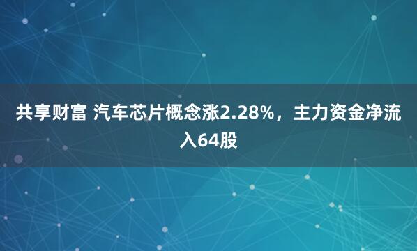 共享财富 汽车芯片概念涨2.28%，主力资金净流入64股
