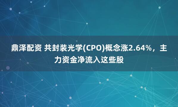 鼎泽配资 共封装光学(CPO)概念涨2.64%，主力资金净流入这些股