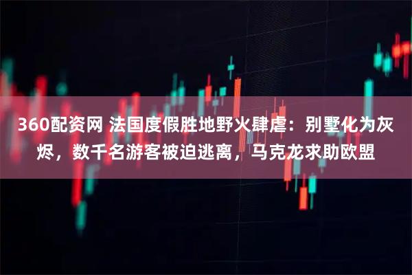 360配资网 法国度假胜地野火肆虐：别墅化为灰烬，数千名游客被迫逃离，马克龙求助欧盟