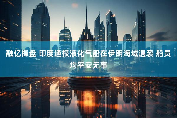 融亿操盘 印度通报液化气船在伊朗海域遇袭 船员均平安无事
